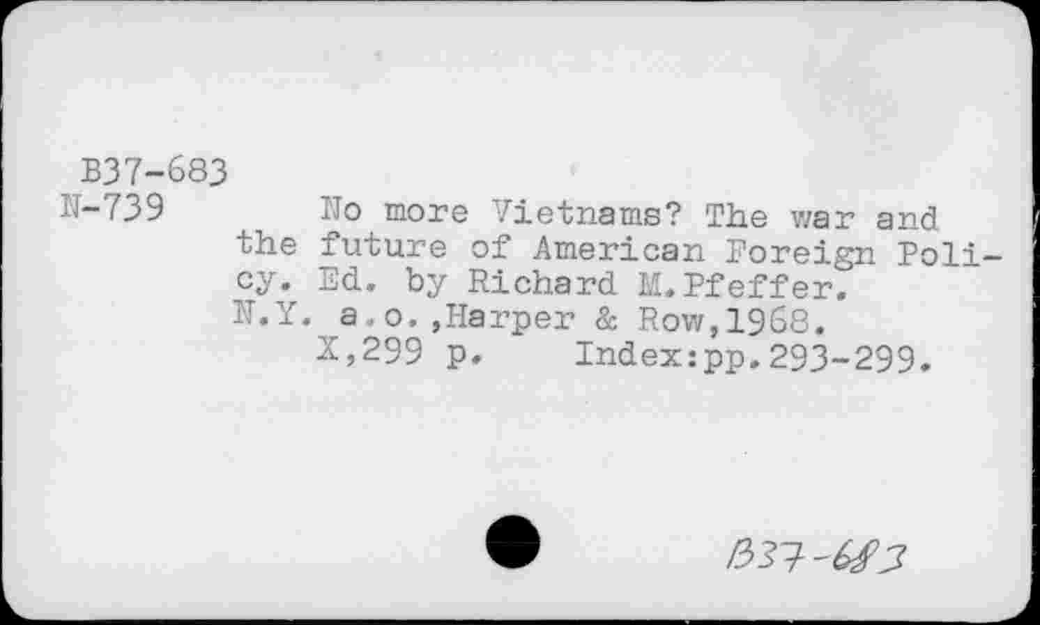 ﻿B37-683
N-739	No more Vietnams? The war and
the future of American Foreign Policy. Ed. by Richard M.Pfeffer. K.Y. a,o.,Harper & Row,1968.
X,299 p. Index:pp.293-299.
/33?